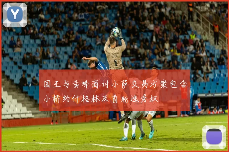 国王与黄蜂商讨小萨交易方案包含小桥约什格林及首轮选秀权