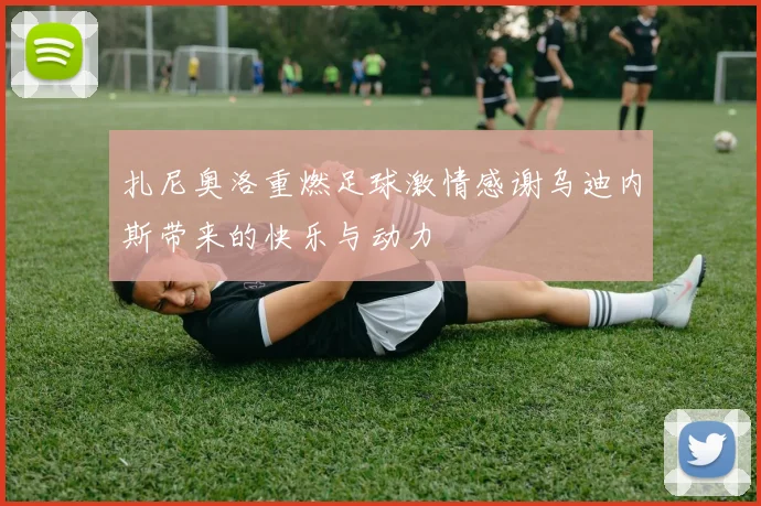 扎尼奥洛重燃足球激情感谢乌迪内斯带来的快乐与动力