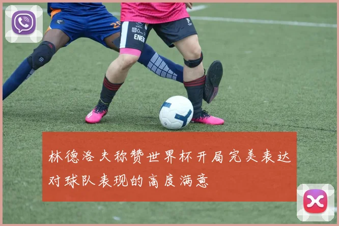 林德洛夫称赞世界杯开局完美表达对球队表现的高度满意