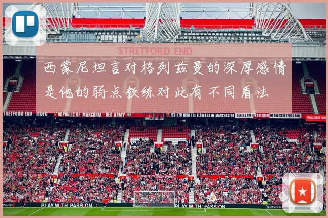 西蒙尼坦言对格列兹曼的深厚感情是他的弱点教练对此有不同看法
