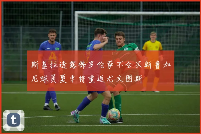 斯基拉透露佛罗伦萨不会买断鲁加尼球员夏季将重返尤文图斯