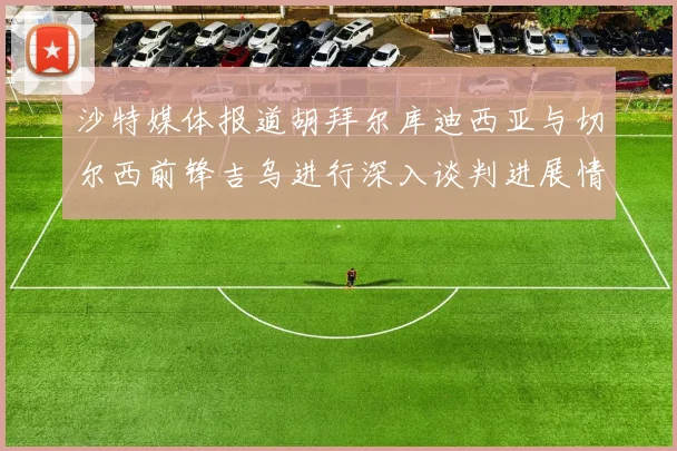 沙特媒体报道胡拜尔库迪西亚与切尔西前锋吉乌进行深入谈判进展情况
