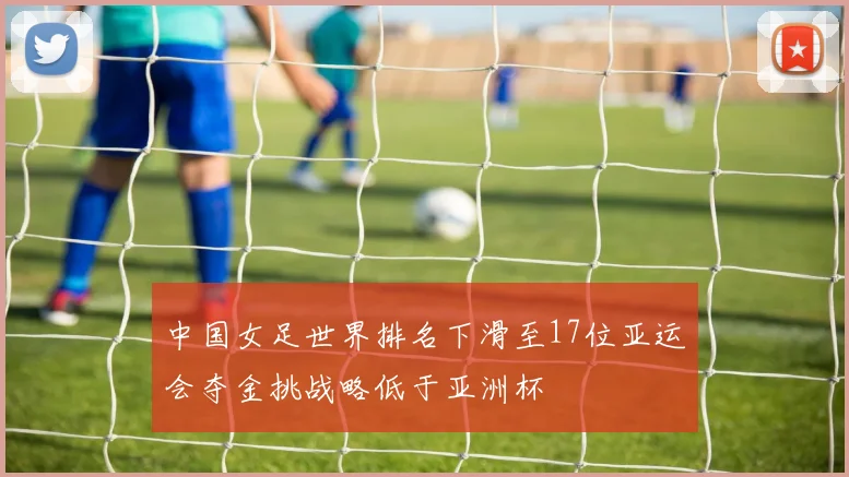 中国女足世界排名下滑至17位亚运会夺金挑战略低于亚洲杯