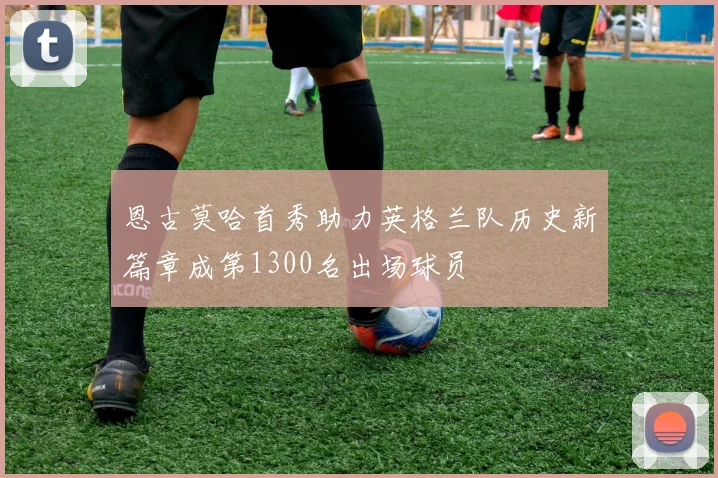 恩古莫哈首秀助力英格兰队历史新篇章成第1300名出场球员