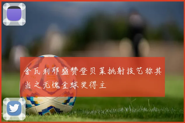 舍瓦利耶盛赞登贝莱挑射技艺称其当之无愧金球奖得主