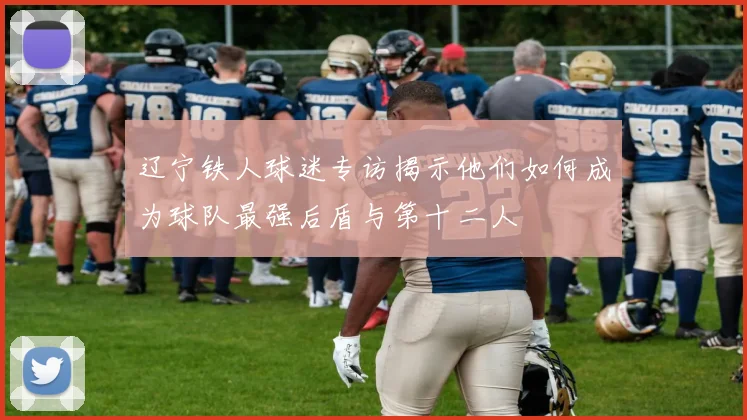 辽宁铁人球迷专访揭示他们如何成为球队最强后盾与第十二人