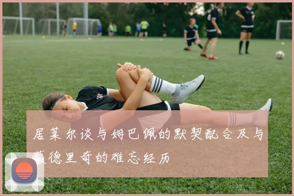 居莱尔谈与姆巴佩的默契配合及与莫德里奇的难忘经历