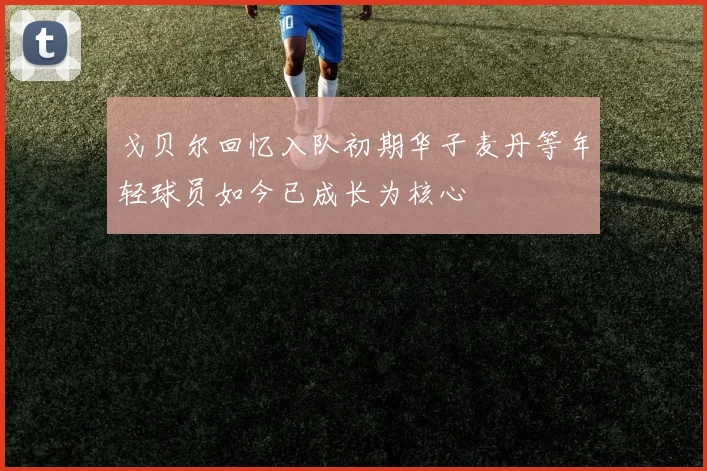 戈贝尔回忆入队初期华子麦丹等年轻球员如今已成长为核心