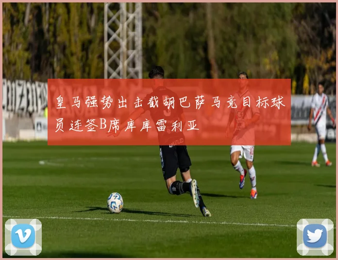 皇马强势出击截胡巴萨马竞目标球员连签B席库库雷利亚