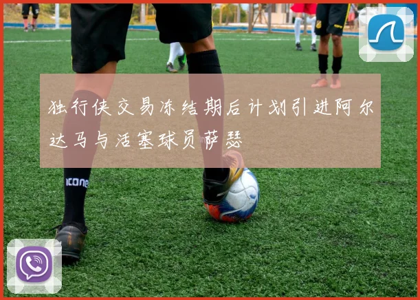 独行侠交易冻结期后计划引进阿尔达马与活塞球员萨瑟