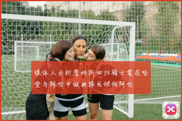 媒体人分析詹姆斯回归骑士需在哈登与阿伦中做抉择或倾向阿伦