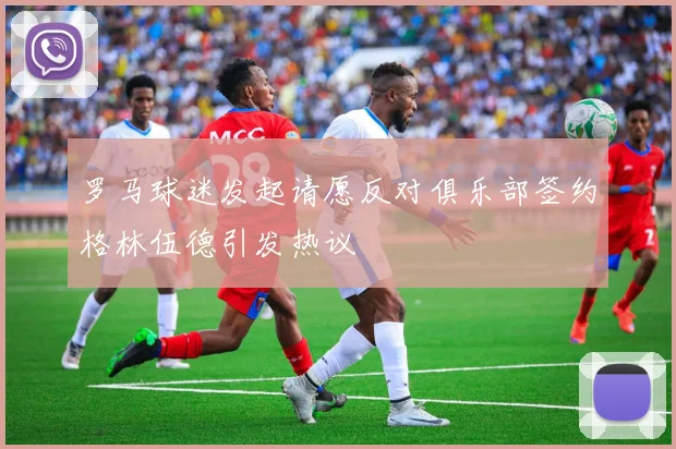 罗马球迷发起请愿反对俱乐部签约格林伍德引发热议