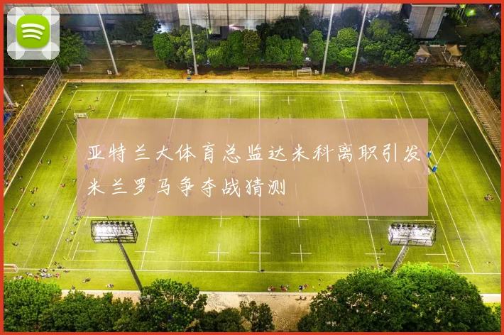 亚特兰大体育总监达米科离职引发米兰罗马争夺战猜测