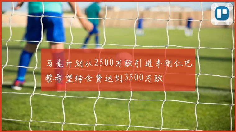 马竞计划以2500万欧引进李刚仁巴黎希望转会费达到3500万欧