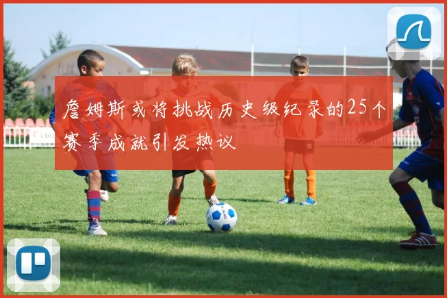 詹姆斯或将挑战历史级纪录的25个赛季成就引发热议