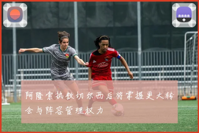 阿隆索执教切尔西后将掌握更大转会与阵容管理权力