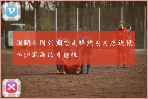 周鹏合同到期态度释然或考虑退役回归家庭的可能性
