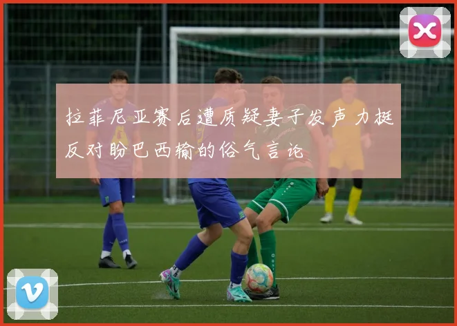 拉菲尼亚赛后遭质疑妻子发声力挺反对盼巴西输的俗气言论
