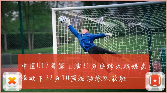 中国U17男篮上演31分逆转大戏姚嘉泽砍下32分10篮板助球队获胜
