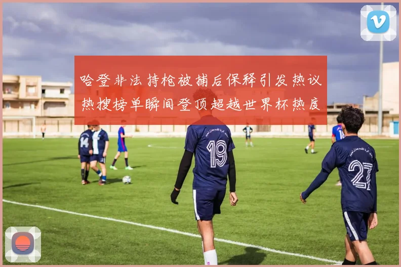 哈登非法持枪被捕后保释引发热议热搜榜单瞬间登顶超越世界杯热度