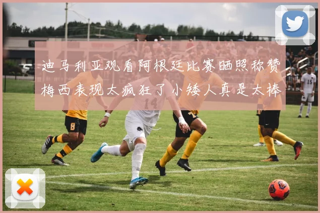 迪马利亚观看阿根廷比赛晒照称赞梅西表现太疯狂了小矮人真是太棒了
